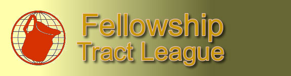 FELLOWSHIP TRACT LEAGUE, INC...   The goal of Fellowship Tract League is to take the Gospel to the whole world through the printed page.... The Fellowship Tract  League is a local-church printing ministry of the Fellowship Church in Lebanon, Ohio... Burdened to take the Gospel to the entire world, Dr. Wash Pennington and members of the Fellowship Baptist Church began printing Gospel Tracts in the church basement in 1978... The ministry continues to exist by relying upon God and believing that He will provide what is needed to do his work... Over 2.6 billion Gospel tractsin 70 languages have been printed and shipped into more than 200 countries around the world... All tracts have been supplied to ministries and individuals free as the Lord provides... Every English tract printed at the Fellowship Tract League uses Authorized King James Version of the Bible... At the conclusion of this presentation is the film The Blood Bought Book, which takes a look at the history and price of our precious Bible... We pray that this video will change your perspective on your responsibility to take the Gospel to the World... We also pray that it will give you a greater love for your Bible and appreciation for the price that was paid so that you could hold the Word of God in your hands today... FELLOWSHIP TRACTLEAGUE...P.O. Box 164, Lebanon, OH 45036 USA... Office Phone (513) 494-1075; Fax (513) 494-2626 ... E-mail: FTLeague@aol.com ; www.fellowshiptractleague.org.